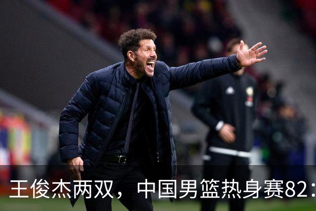王俊杰两双，中国男篮热身赛82：78塞尔维亚联赛亚军队